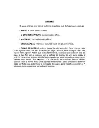 URSINHO
O que a criança fizer com o bichinho de pelúcia terá de fazer com o colega
- IDADE: A partir de cinco anos.
- O QUE DESENVOLVE: Socialização e afeto.
- MATERIAL: Um ursinho de pelúcia.
- ORGANIZAÇÃO Professor e alunos ficam em pé, em círculo.
- COMO BRINCAR O ursinho passa de mão em mão. Cada criança deve
fazer alguma coisa com ele. Por exemplo: beijar, abraçar, fazer cócegas. Não vale
repetir nem agredir. Assim que todos terminarem, explique que cada um terá de
fazer o que fez com o ursinho com o colega da direita. Se um aluno jogou o
ursinho para cima, apenas simula fazer o pode ser incrementada se cada grupo
receber uma tarefa. Por exemplo: “Os que estão de camiseta branca devem
colocar sobre a minha mesa uma agenda de telefones”. Essa brincadeira também
pode ser feita para determinar a formação de grupos para trabalhos escolares. A
atividade dura enquanto a turma tiver interesse.

 