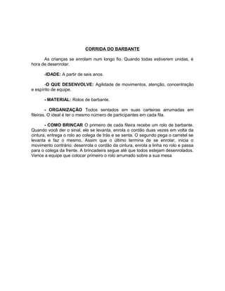 CORRIDA DO BARBANTE
As crianças se enrolam num longo fio. Quando todas estiverem unidas, é
hora de desenrolar.
-IDADE: A partir de seis anos.
-O QUE DESENVOLVE: Agilidade de movimentos, atenção, concentração
e espírito de equipe.
- MATERIAL: Rolos de barbante.
- ORGANIZAÇÃO Todos sentados em suas carteiras arrumadas em
fileiras. O ideal é ter o mesmo número de participantes em cada fila.
- COMO BRINCAR O primeiro de cada fileira recebe um rolo de barbante.
Quando você der o sinal, ele se levanta, enrola o cordão duas vezes em volta da
cintura, entrega o rolo ao colega de trás e se senta. O segundo pega o carretel se
levanta e faz o mesmo. Assim que o último termina de se enrolar, inicia o
movimento contrário: desenrola o cordão da cintura, enrola a linha no rolo e passa
para o colega da frente. A brincadeira segue até que todos estejam desenrolados.
Vence a equipe que colocar primeiro o rolo arrumado sobre a sua mesa

 