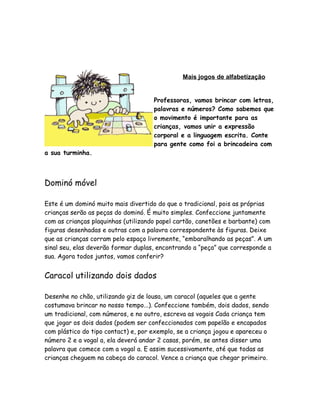 Mais jogos de alfabetização
Professoras, vamos brincar com letras,
palavras e números? Como sabemos que
o movimento é importante para as
crianças, vamos unir a expressão
corporal e a linguagem escrita. Conte
para gente como foi a brincadeira com
a sua turminha.

Dominó móvel
Este é um dominó muito mais divertido do que o tradicional, pois as próprias
crianças serão as peças do dominó. É muito simples. Confeccione juntamente
com as crianças plaquinhas (utilizando papel cartão, canetões e barbante) com
figuras desenhadas e outras com a palavra correspondente às figuras. Deixe
que as crianças corram pelo espaço livremente, “embaralhando as peças”. A um
sinal seu, elas deverão formar duplas, encontrando a “peça” que corresponde a
sua. Agora todos juntos, vamos conferir?

Caracol utilizando dois dados
Desenhe no chão, utilizando giz de lousa, um caracol (aqueles que a gente
costumava brincar no nosso tempo...). Confeccione também, dois dados, sendo
um tradicional, com números, e no outro, escreva as vogais Cada criança tem
que jogar os dois dados (podem ser confeccionados com papelão e encapados
com plástico do tipo contact) e, por exemplo, se a criança jogou e apareceu o
número 2 e a vogal a, ela deverá andar 2 casas, porém, se antes disser uma
palavra que comece com a vogal a. E assim sucessivamente, até que todas as
crianças cheguem na cabeça do caracol. Vence a criança que chegar primeiro.

 