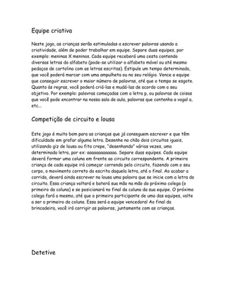 Equipe criativa
Neste jogo, as crianças serão estimuladas a escrever palavras usando a
criatividade, além de poder trabalhar em equipe. Separe duas equipes, por
exemplo: meninas X meninos. Cada equipe receberá uma cesta contendo
diversas letras do alfabeto (pode-se utilizar o alfabeto móvel ou até mesmo
pedaços de cartolina com as letras escritas). Estipule um tempo determinado,
que você poderá marcar com uma ampulheta ou no seu relógio. Vence a equipe
que conseguir escrever o maior número de palavras, até que o tempo se esgote.
Quanto às regras, você poderá criá-las e mudá-las de acordo com o seu
objetivo. Por exemplo: palavras começadas com a letra p, ou palavras de coisas
que você pode encontrar na nossa sala de aula, palavras que contenha a vogal a,
etc...

Competição de circuito e lousa
Este jogo é muito bom para as crianças que já conseguem escrever e que têm
dificuldade em grafar alguma letra. Desenhe no chão dois circuitos iguais,
utilizando giz de lousa ou fita crepe, “desenhando” várias vezes, uma
determinada letra, por ex: aaaaaaaaaaaaa. Separe duas equipes. Cada equipe
deverá formar uma coluna em frente ao circuito correspondente. A primeira
criança de cada equipe irá começar correndo pelo circuito, fazendo com o seu
corpo, o movimento correto da escrita daquela letra, até o final. Ao acabar a
corrida, deverá ainda escrever na lousa uma palavra que se inicie com a letra do
circuito. Essa criança voltará e baterá sua mão na mão do próximo colega (o
primeiro da coluna) e se posicionará no final da coluna da sua equipe. O próximo
colega fará o mesmo, até que o primeiro participante de uma das equipes, volte
a ser o primeiro da coluna. Essa será a equipe vencedora! Ao final da
brincadeira, você irá corrigir as palavras, juntamente com as crianças.

Detetive

 