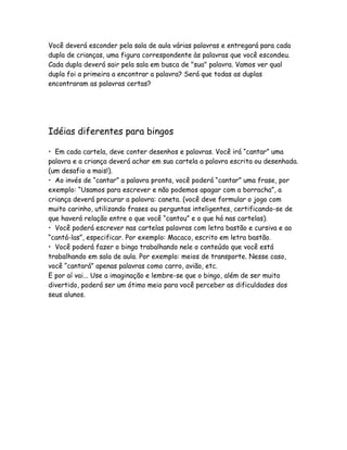 Você deverá esconder pela sala de aula várias palavras e entregará para cada
dupla de crianças, uma figura correspondente às palavras que você escondeu.
Cada dupla deverá sair pela sala em busca de "sua" palavra. Vamos ver qual
dupla foi a primeira a encontrar a palavra? Será que todas as duplas
encontraram as palavras certas?

Idéias diferentes para bingos
• Em cada cartela, deve conter desenhos e palavras. Você irá “cantar” uma
palavra e a criança deverá achar em sua cartela a palavra escrita ou desenhada.
(um desafio a mais!).
• Ao invés de “cantar” a palavra pronta, você poderá “cantar” uma frase, por
exemplo: “Usamos para escrever e não podemos apagar com a borracha”, a
criança deverá procurar a palavra: caneta. (você deve formular o jogo com
muito carinho, utilizando frases ou perguntas inteligentes, certificando-se de
que haverá relação entre o que você “cantou” e o que há nas cartelas).
• Você poderá escrever nas cartelas palavras com letra bastão e cursiva e ao
“cantá-las”, especificar. Por exemplo: Macaco, escrito em letra bastão.
• Você poderá fazer o bingo trabalhando nele o conteúdo que você está
trabalhando em sala de aula. Por exemplo: meios de transporte. Nesse caso,
você “cantará” apenas palavras como carro, avião, etc.
E por aí vai... Use a imaginação e lembre-se que o bingo, além de ser muito
divertido, poderá ser um ótimo meio para você perceber as dificuldades dos
seus alunos.

 