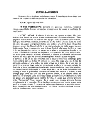 CORRIDA DAS DEZENAS
Mostrar a importância do trabalho em grupo é o destaque desse jogo, que
desenvolve o aprendizado das grandezas numéricas.
- IDADE: A partir de sete anos.
- O QUE DESENVOLVE: Conceito de grandeza numérica, raciocínio
rápido, capacidade de criar estratégias, entrosamento de equipe e habilidade de
movimento.
- COMO JOGAR: A classe é dividida em quatro equipes. Um jeito
interessante de unir os alunos é fazer uma brincadeira com fitas coloridas. Quem
pegar os fios de mesma cor fica em uma equipe. Use a quadra de vôlei ou trace,
com giz, duas linhas paralelas, distantes de 5 a 10 metros uma da outra, no chão
do pátio. Os grupos se organizam lado a lado atrás de uma linha. Seus integrantes
dispõem-se em fila. Na outra linha e na mesma direção de cada grupo, fica um
balde vazio. Cada grupo recebe uma bola de futebol, três bolas de tênis e nove
bolinhas de gude (em caixas de sapato separadas) e nove contas de colar – ou
outras bolinhas menores que as de gude – num pratinho. As bolas simbolizarão,
da maior para a menor, o milhar, a centena, a dezena e a unidade. Escolha um
número até 1399 (pois há apenas uma bola para o milhar e outras três para
a centena) e dê um ou dois minutos para a equipe definir sua estratégia para
representa-lo com as bolas. O primeiro de cada fila pega uma das bolas do
conjunto, coloca em uma colher de sopa e leva até o balde. Se a bola cair no
caminho, a criança deve voltar ao ponto inicial e refazer o percurso. A bola de
futebol é a única que pode ser levada com pequenos chutes, caso caia no chão.
Os alunos voltam e entregam a colher ao próximo da fila. Eles se revezam até
conseguir levar a quantidade suficiente de bolas para montar o número. Cada
criança pega uma bola por vez em qualquer ordem, a da dezena antes da
centena, por exemplo. Caso a equipe perceba que carregou uma bola errada, terá
de gastar uma passagem para trazê-la de volta. A equipe que terminar primeiro
grita: “Formamos!” Você confere. Se o grupo que chegou primeiro formou
corretamente, é o vencedor. Conte também os números dos outros grupos para
verificar o aprendizado. E parabenize todos que chegaram à resposta correta.
Faça outras partidas, alternando números com milhar, centena, dezena e unidade,
até que o interesse da turma diminua.

 