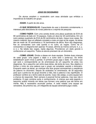 JOGO DO DICIONÁRIO
Os alunos ampliam o vocabulário com essa atividade que enfatiza a
importância do trabalho em grupo.
- IDADE: A partir de oito anos.
- O QUE DESENVOLVE: Capacidade de usar o dicionário corretamente, o
interesse pela descoberta de novas palavras e o espírito de pesquisa.
- COMO FAZER: Com uma caneta divida uma placa quadrada de EVA de
80 centímetros de lado em 16 espaços. Cada um deve ter 20 centímetros. Em um
outro pedaço quadrado de EVA de 60 centímetros de lado, risque nove casas. No
mesmo material, faça um alfabeto completo e mais um jogo só de vogais. As letras
têm de medir de 16 centímetros a 18 centímetros de altura. Num dos diagramas,
fixe as consoantes com cola quente e no outro, as vogais. Como há 21
consoantes e o diagrama tem apenas 16 casas, elimine as menos comuns: k, x, y,
w e z. Na tabela das vogais, repita algumas. Providencie um dado grande e
confeccione um saquinho. Todos os alunos precisam de um dicionário.
- COMO JOGAR: Divida a classe em duas equipes. Sorteie duas crianças
de cada grupo: uma jogará o dado e a outra será o porta-voz. Os times
estabelecem quem inicia a partida. O primeiro grupo joga o dado. O número que
sair será o correspondente ao de arremessos de um saquinho de areia nos
diagramas. Se o saquinho cair entre duas letras, ela tenta de novo. Seu objetivo é
formar o início de uma palavra que o grupo vai completar usando o dicionário.
Enquanto saem as letras, as crianças dos dois grupos acompanham a seqüência
da palavra no dicionário. Depois de acabados os arremessos, dê 30 segundos
para que o porta-voz do grupo levante a mão, leia a palavra e seu significado. O
professor confere se o termo está de acordo. Caso não esteja, a outra equipe tem
a chance de responder. Nem sempre é possível formar palavras, mas isso não é
problema. O jogo combina sorte e conhecimento. A criança que está jogando o
saquinho acaba mirando em letras que formam uma palavra que ela tenha em
mente. Não é necessário acumular pontos. A cada rodada uma equipe sai
vencedora. Da próxima vez, um integrante da equipe adversária joga o dado.

 