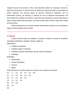 ‘                                          11
chegada. Quanto mais sinuosa a trilha, mais elementos podem ser colocados, tornando o
jogo mais emocionante. O caminho deve ser dividido em pequenas partes e enumeradas em
ordem crescente. Em diversos pontos do percurso colocam-se obstáculos. Em um
determinado número, por exemplo, 8, pinta-se de uma cor diferente representando uma
ficha. Nesta ficha constará uma tarefa e o aluno terá que respondê-la, se errar volta casas ou
algum castigo determinado pelo grupo, se acertar avança casas. Ganha o jogo quem chegar
ao final primeiro.
          Pode-se pedir para que os alunos estudem determinado conteúdo de uma disciplina e
tragam prontas questões para as fichas.




11. Dominó
          O jogo de dominó pode ser adaptado a qualquer conteúdo, de todas as disciplinas:
operações matemáticas, ortografia, ciências, inglês etc.
OBJETIVOS:
      •   Fixação de conteúdos
      •   Trabalhar regras e conteúdos
      •   Trabalhar conceitos matemáticos: divisão, área de retângulos;
      •   Estratégia;
MATERIAL:
      •   Papel-cartão;
      •   Caneta hidrográfica;
      •   Tesoura;
      •   Régua.
O dominó dever ser confeccionado, em princípio, com a estrutura do original:
0.0       1.1   2.2     3.3   4.4   5.5   6.6
0.1       1.2   2.3     3.4   4.5   5.6
0.2       1.3   2.4     3.5   4.6
0.3       1.4   2.5     3.6
0.4       1.5   2.6
0.5       1.6
0.6
 