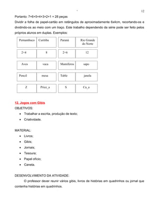 ‘                                            12
Portanto: 7+6+5+4+3+2+1 = 28 peças
Dividir a folha de papel-cartão em retângulos de aproximadamente 6x4cm, recortando-os e
dividindo-os ao meio com um traço. Este trabalho dependendo da série pode ser feito pelos
próprios alunos em duplas. Exemplos:

  Pernambuco       Curitiba       Paraná          Rio Grande
                                                   do Norte

       2+4                8         2+6              12


       Aves             vaca      Mamíferos        sapo


  Pencil                mesa      Table             janela


         Z          Price_a          S             Ca_a




12. Jogos com Gibis
OBJETIVOS:
   •    Trabalhar a escrita, produção de texto;
   •    Criatividade.


MATERIAL:
   •    Livros;
   •    Gibis;
   •    Jornais;
   •    Tesoura;
   •    Papel ofício;
   •    Caneta.


DESENVOLVIMENTO DA ATIVIDADE:
        O professor dever reunir vários gibis, livros de histórias em quadrinhos ou jornal que
contenha histórias em quadrinhos.
 