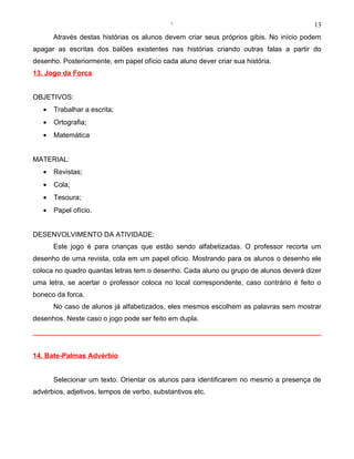 ‘                                          13
       Através destas histórias os alunos devem criar seus próprios gibis. No início podem
apagar as escritas dos balões existentes nas histórias criando outras falas a partir do
desenho. Posteriormente, em papel ofício cada aluno dever criar sua história.
13. Jogo da Forca


OBJETIVOS:
   •   Trabalhar a escrita;
   •   Ortografia;
   •   Matemática


MATERIAL:
   •   Revistas;
   •   Cola;
   •   Tesoura;
   •   Papel ofício.


DESENVOLVIMENTO DA ATIVIDADE:
       Este jogo é para crianças que estão sendo alfabetizadas. O professor recorta um
desenho de uma revista, cola em um papel ofício. Mostrando para os alunos o desenho ele
coloca no quadro quantas letras tem o desenho. Cada aluno ou grupo de alunos deverá dizer
uma letra, se acertar o professor coloca no local correspondente, caso contrário é feito o
boneco da forca.
       No caso de alunos já alfabetizados, eles mesmos escolhem as palavras sem mostrar
desenhos. Neste caso o jogo pode ser feito em dupla.




14. Bate-Palmas Advérbio


       Selecionar um texto. Orientar os alunos para identificarem no mesmo a presença de
advérbios, adjetivos, tempos de verbo, substantivos etc.
 