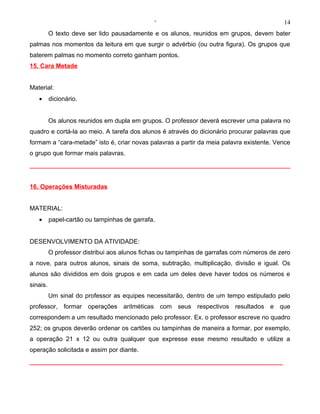 ‘                                            14
          O texto deve ser lido pausadamente e os alunos, reunidos em grupos, devem bater
palmas nos momentos da leitura em que surgir o advérbio (ou outra figura). Os grupos que
baterem palmas no momento correto ganham pontos.
15. Cara Metade


Material:
   •      dicionário.


          Os alunos reunidos em dupla em grupos. O professor deverá escrever uma palavra no
quadro e cortá-la ao meio. A tarefa dos alunos é através do dicionário procurar palavras que
formam a “cara-metade” isto é, criar novas palavras a partir da meia palavra existente. Vence
o grupo que formar mais palavras.




16. Operações Misturadas


MATERIAL:
   •      papel-cartão ou tampinhas de garrafa.


DESENVOLVIMENTO DA ATIVIDADE:
          O professor distribui aos alunos fichas ou tampinhas de garrafas com números de zero
a nove, para outros alunos, sinais de soma, subtração, multiplicação, divisão e igual. Os
alunos são divididos em dois grupos e em cada um deles deve haver todos os números e
sinais.
          Um sinal do professor as equipes necessitarão, dentro de um tempo estipulado pelo
professor, formar operações aritméticas com seus respectivos resultados e que
correspondem a um resultado mencionado pelo professor. Ex. o professor escreve no quadro
252; os grupos deverão ordenar os cartões ou tampinhas de maneira a formar, por exemplo,
a operação 21 x 12 ou outra qualquer que expresse esse mesmo resultado e utilize a
operação solicitada e assim por diante.
 