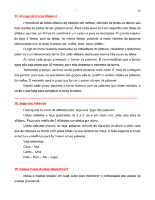 ‘                                              15
17. O Jogo do Corpo Humano

      Procurando as letras através do alfabeto em cartões, crianças de todas as idades vão
ficar atentas às partes de seu próprio corpo. Para cada aluno terá um saquinho com letras do
alfabeto escritas em fichas de cartolina e um caderno para as anotações. O grande objetivo
do jogo é formar com as letras, no menor tempo possível, o maior número de palavras
relacionadas com o corpo humano; pé, orelha, boca, nariz, joelho...
      O jogo do corpo humano desenvolve as habilidades de ordenar, classificar e relacionar
palavras a um determinado tema. Em cada alfabeto repita pelo menos três vezes as letras.
      Ao sinal cada grupo começará a formar as palavras. É recomendável que o tempo
dado não seja maior que 10 minutos, para não dispersar o interesse da turma.
      Terminado o tempo, nenhum aluno poderá escrever mais nada. É hora da contagem
dos pontos: para isso, os secretários dos grupos vão ao quadro e anotam todas as palavras
formadas. O vencedor será o grupo que formar o maior número de palavras.
      Depois cada grupo desenha o corpo humano com as palavras que foram escritas, e
verão o que falta para completar o corpo humano.



18. Jogo das Palavras

      Para ajudar no início da alfabetização, faça este “jogo das palavras”.
      Utilize cartolina e faça quadrados de 5 x 5 cm e em cada uma pinte uma letra do
alfabeto. Faça uma média de 3 alfabetos completos por aluno.
      Utilize palavras chaves, ou seja, palavras comuns ao dia-a-dia do aluno e peça para
que às crianças as monte com estas letras na sua carteira ou mesa. A fase seguinte é trocar
as letras e orientá-los para formarem novas palavras.
      Veja exemplos:
      Casa – Asa
      Cama – Ama
      Pata – Pato – Ato – Sapo


19. Vamos Fazer Analise Gramatical?

      Inclua a música popular em suas aulas para incentivar a participação dos alunos na
análise gramatical.
 