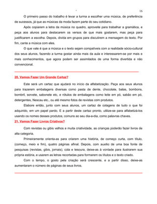 ‘                                              16
       O primeiro passo do trabalho é levar a turma a escolher uma música, de preferência
de sucessos, já que as músicas da moda fazem parte do seu cotidiano.
       Após copiarem a letra da música no quadro, aproveite para trabalhar a gramática, e
peça aos alunos para destacarem os versos de que mais gostarem, mas peça para
justificarem a escolha. Depois, divida em grupos para discutirem a mensagem do texto. Por
fim, cante a música com eles.
       O que vale é que a música e o texto sejam compatíveis com a realidade sócio-cultural
dos seus alunos, fazendo a turma gostar ainda mais da aula e interessarem-se por mais e
mais conhecimentos, que agora podem ser assimilados de uma forma divertida e não
convencional.



20. Vamos Fazer Um Grande Cartaz?

       Este será um cartaz que ajudará no início da alfabetização. Peça aos seus alunos
para trazerem embalagens diversas como pasta de dente, chocolate, balas, bombons,
bombril, sorvete, sabonete etc, e rótulos de embalagens como leite em pó, sabão em pó,
detergentes, Nescau etc., ou até mesmo fotos de revistas com produtos.
       Elabore então, junto com seus alunos, um cartaz de colagens de tudo o que foi
adquirido, em um papel pardo. E a partir deste cartaz pronto, utilize-se para alfabetizá-los
usando os nomes desses produtos, comuns ao seu dia-a-dia, como palavras chaves.
21. Vamos Fazer Livros Criativos?

       Com revistas ou gibis velhos e muita criatividade, as crianças poderão fazer livros de
alta categoria.
       Primeiramente orienta-as para criarem uma história, de começo curta, com título,
(começo, meio e fim), quatro páginas afinal. Depois, com auxilio de uma boa fonte de
pesquisas (revistas, gibis, jornais), cola e tesoura, deixe-as à vontade para ilustrarem sua
própria estória, e usarem as letras recortadas para formarem os títulos e o texto criado.
       Com o tempo, o gosto pela criação será crescente, e a partir disso, deixe-as
aumentaram o número de páginas de seus livros.
 