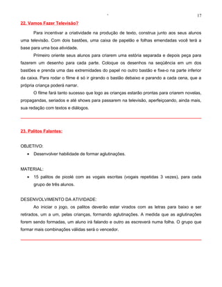 ‘                                            17
22. Vamos Fazer Televisão?

       Para incentivar a criatividade na produção de texto, construa junto aos seus alunos
uma televisão. Com dois bastões, uma caixa de papelão e folhas emendadas você terá a
base para uma boa atividade.
       Primeiro oriente seus alunos para criarem uma estória separada e depois peça para
fazerem um desenho para cada parte. Coloque os desenhos na seqüência em um dos
bastões e prenda uma das extremidades do papel no outro bastão e fixe-o na parte inferior
da caixa. Para rodar o filme é só ir girando o bastão debaixo e parando a cada cena, que a
própria criança poderá narrar.
       O filme fará tanto sucesso que logo as crianças estarão prontas para criarem novelas,
propagandas, seriados e até shows para passarem na televisão, aperfeiçoando, ainda mais,
sua redação com textos e diálogos.




23. Palitos Falantes:


OBJETIVO:
   •   Desenvolver habilidade de formar aglutinações.


MATERIAL:
   •   15 palitos de picolé com as vogais escritas (vogais repetidas 3 vezes), para cada
       grupo de três alunos.


DESENVOLVIMENTO DA ATIVIDADE:
       Ao iniciar o jogo, os palitos deverão estar virados com as letras para baixo e ser
retirados, um a um, pelas crianças, formando aglutinações. A medida que as aglutinações
forem sendo formadas, um aluno irá falando e outro as escreverá numa folha. O grupo que
formar mais combinações válidas será o vencedor.
 