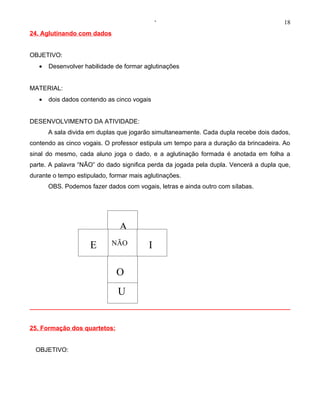 ‘                                        18
24. Aglutinando com dados


OBJETIVO:
   •   Desenvolver habilidade de formar aglutinações


MATERIAL:
   •   dois dados contendo as cinco vogais


DESENVOLVIMENTO DA ATIVIDADE:
       A sala divida em duplas que jogarão simultaneamente. Cada dupla recebe dois dados,
contendo as cinco vogais. O professor estipula um tempo para a duração da brincadeira. Ao
sinal do mesmo, cada aluno joga o dado, e a aglutinação formada é anotada em folha a
parte. A palavra “NÃO” do dado significa perda da jogada pela dupla. Vencerá a dupla que,
durante o tempo estipulado, formar mais aglutinações.
       OBS. Podemos fazer dados com vogais, letras e ainda outro com sílabas.




                               A
                     E      NÃO          I

                              O
                              U


25. Formação dos quartetos:


  OBJETIVO:
 