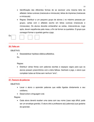 ‘                                            19
         •     Identificação das diferentes formas de se escrever uma mesma letra do
               alfabeto: letras cursivas (maiúscula e minúscula), letras de imprensa (maiúscula
               e minúscula)
         •     Regras: Distribuir a um pequeno grupo de alunos ( no máximo pessoas por
               grupo), cartas com o alfabeto escrito em letras cursivas (maiúscula e
               minúsculas). Os alunos deverão embaralhar as cartas, misturando-as. Logo
               após, devem espalha-las pela mesa, a fim de formar os quartetos. O grupo que
               conseguir formar o quarteto ganha o jogo.
Ex.




26. Falta um

 OBJETIVO:
         •     Desestabilizar hipótese silábica-alfabética.
         Ex.


         Regras:
         •     Distribuir várias fichas com palavras escritas e espaços vagos para que os
               alunos possam preenchê-los com a letra faltosa. Ganhará o jogo, o aluno que
               completar todas as fichas sem nenhum “erro”.


27. Tesouro de palavras

 OBJETIVO:
         •     Levar o aluno a aprender palavras que estão ligadas diretamente a seu
               cotidiano;
         •     Desenvolver a linguagem oral.
      Regras:
         •     Cada aluno deverá receber uma caixa com seu nome (caso seja difícil, pode
               ser um envelope grande). O aluno dirá a professora a(s) palavra(s) que gostaria
               de aprender.
 