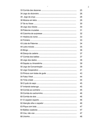 ‘                                                           2
33 Corrida das dezenas ..................................................................             25
34 Jogo do dicionário ......................................................................          26
35 Jogo da onça ............................................................................          28
36 Música em letra .........................................................................          29
37 Se eu fosse ...............................................................................        30
38 Jogo dos rótulos ........................................................................          30
39 Palavras cruzadas .....................................................................            31
40 Caixinha de surpresas ...............................................................              32
41 História do nome ........................................................................          33
42 Fichário ......................................................................................    33
43 Lista de Palavras ........................................................................         34
44 Letra móveis ...............................................................................       35
45 Bingo ..........................................................................................   36
46 Dança da cadeira .......................................................................           37
47 Corrida dos balões .....................................................................           37
48 Jogo dos dados ..........................................................................          38
49 Sapata ou Amarelinha ................................................................              39
50 Jogo de Concentração ...............................................................               39
52 Jogo Cooperativo .......................................................................           41
53 Pintura com bolas de gude .........................................................                43
54 Falso Vitral ..................................................................................    44
55 Tinta cristal .................................................................................    44
56 O pulo do sapo ...........................................................................         45
57 Imitando tartaruga ......................................................................          45
58 Corrida ao contrário ....................................................................          45
59 Corrida do cachorrinho ...............................................................             46
60 Corrida de dois ...........................................................................        46
61 O caçador esperto ......................................................................           46
62 Atenção olha o caçador ..............................................................              46
63 Pique com bola ...........................................................................         47
64 Balões voadores .........................................................................          47
65 Voa, não voa ..............................................................................        47
66 Ursinho .......................................................................................    48
 
