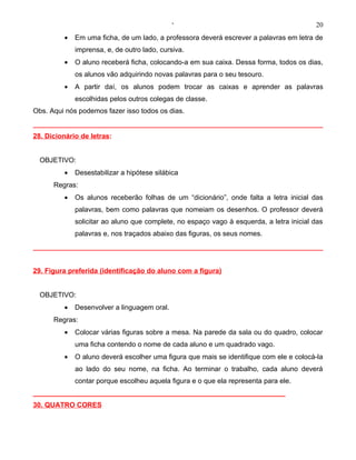 ‘                                           20
         •   Em uma ficha, de um lado, a professora deverá escrever a palavras em letra de
             imprensa, e, de outro lado, cursiva.
         •   O aluno receberá ficha, colocando-a em sua caixa. Dessa forma, todos os dias,
             os alunos vão adquirindo novas palavras para o seu tesouro.
         •   A partir daí, os alunos podem trocar as caixas e aprender as palavras
             escolhidas pelos outros colegas de classe.
Obs. Aqui nós podemos fazer isso todos os dias.


28. Dicionário de letras:


  OBJETIVO:
         •   Desestabilizar a hipótese silábica
      Regras:
         •   Os alunos receberão folhas de um “dicionário”, onde falta a letra inicial das
             palavras, bem como palavras que nomeiam os desenhos. O professor deverá
             solicitar ao aluno que complete, no espaço vago à esquerda, a letra inicial das
             palavras e, nos traçados abaixo das figuras, os seus nomes.




29. Figura preferida (identificação do aluno com a figura)


  OBJETIVO:
         •   Desenvolver a linguagem oral.
      Regras:
         •   Colocar várias figuras sobre a mesa. Na parede da sala ou do quadro, colocar
             uma ficha contendo o nome de cada aluno e um quadrado vago.
         •   O aluno deverá escolher uma figura que mais se identifique com ele e colocá-la
             ao lado do seu nome, na ficha. Ao terminar o trabalho, cada aluno deverá
             contar porque escolheu aquela figura e o que ela representa para ele.
_________________________________________________________________
30. QUATRO CORES
 