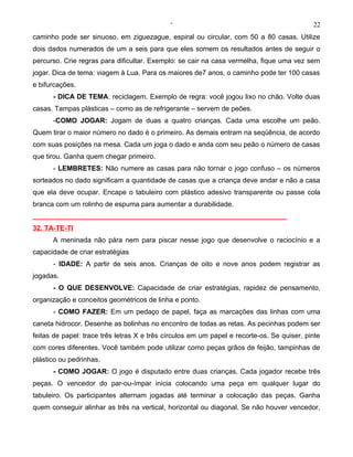 ‘                                              22
caminho pode ser sinuoso, em ziguezague, espiral ou circular, com 50 a 80 casas. Utilize
dois dados numerados de um a seis para que eles somem os resultados antes de seguir o
percurso. Crie regras para dificultar. Exemplo: se cair na casa vermelha, fique uma vez sem
jogar. Dica de tema: viagem à Lua. Para os maiores de7 anos, o caminho pode ter 100 casas
e bifurcações.
      - DICA DE TEMA: reciclagem. Exemplo de regra: você jogou lixo no chão. Volte duas
casas. Tampas plásticas – como as de refrigerante – servem de peões.
      -COMO JOGAR: Jogam de duas a quatro crianças. Cada uma escolhe um peão.
Quem tirar o maior número no dado é o primeiro. As demais entram na seqüência, de acordo
com suas posições na mesa. Cada um joga o dado e anda com seu peão o número de casas
que tirou. Ganha quem chegar primeiro.
      - LEMBRETES: Não numere as casas para não tornar o jogo confuso – os números
sorteados no dado significam a quantidade de casas que a criança deve andar e não a casa
que ela deve ocupar. Encape o tabuleiro com plástico adesivo transparente ou passe cola
branca com um rolinho de espuma para aumentar a durabilidade.
__________________________________________________________________
32. TA-TE-TI
      A meninada não pára nem para piscar nesse jogo que desenvolve o raciocínio e a
capacidade de criar estratégias
      - IDADE: A partir de seis anos. Crianças de oito e nove anos podem registrar as
jogadas.
      - O QUE DESENVOLVE: Capacidade de criar estratégias, rapidez de pensamento,
organização e conceitos geométricos de linha e ponto.
      - COMO FAZER: Em um pedaço de papel, faça as marcações das linhas com uma
caneta hidrocor. Desenhe as bolinhas no encontro de todas as retas. As pecinhas podem ser
feitas de papel: trace três letras X e três círculos em um papel e recorte-os. Se quiser, pinte
com cores diferentes. Você também pode utilizar como peças grãos de feijão, tampinhas de
plástico ou pedrinhas.
      - COMO JOGAR: O jogo é disputado entre duas crianças. Cada jogador recebe três
peças. O vencedor do par-ou-ímpar inicia colocando uma peça em qualquer lugar do
tabuleiro. Os participantes alternam jogadas até terminar a colocação das peças. Ganha
quem conseguir alinhar as três na vertical, horizontal ou diagonal. Se não houver vencedor,
 