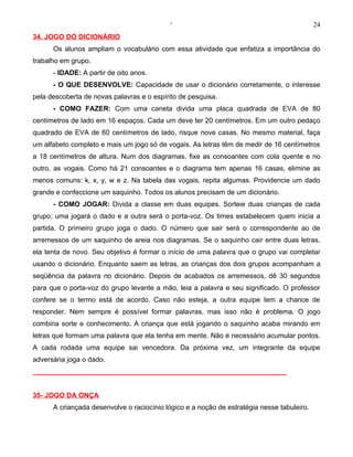 ‘                                                24
34. JOGO DO DICIONÁRIO
      Os alunos ampliam o vocabulário com essa atividade que enfatiza a importância do
trabalho em grupo.
      - IDADE: A partir de oito anos.
      - O QUE DESENVOLVE: Capacidade de usar o dicionário corretamente, o interesse
pela descoberta de novas palavras e o espírito de pesquisa.
      - COMO FAZER: Com uma caneta divida uma placa quadrada de EVA de 80
centímetros de lado em 16 espaços. Cada um deve ter 20 centímetros. Em um outro pedaço
quadrado de EVA de 60 centímetros de lado, risque nove casas. No mesmo material, faça
um alfabeto completo e mais um jogo só de vogais. As letras têm de medir de 16 centímetros
a 18 centímetros de altura. Num dos diagramas, fixe as consoantes com cola quente e no
outro, as vogais. Como há 21 consoantes e o diagrama tem apenas 16 casas, elimine as
menos comuns: k, x, y, w e z. Na tabela das vogais, repita algumas. Providencie um dado
grande e confeccione um saquinho. Todos os alunos precisam de um dicionário.
      - COMO JOGAR: Divida a classe em duas equipes. Sorteie duas crianças de cada
grupo: uma jogará o dado e a outra será o porta-voz. Os times estabelecem quem inicia a
partida. O primeiro grupo joga o dado. O número que sair será o correspondente ao de
arremessos de um saquinho de areia nos diagramas. Se o saquinho cair entre duas letras,
ela tenta de novo. Seu objetivo é formar o início de uma palavra que o grupo vai completar
usando o dicionário. Enquanto saem as letras, as crianças dos dois grupos acompanham a
seqüência da palavra no dicionário. Depois de acabados os arremessos, dê 30 segundos
para que o porta-voz do grupo levante a mão, leia a palavra e seu significado. O professor
confere se o termo está de acordo. Caso não esteja, a outra equipe tem a chance de
responder. Nem sempre é possível formar palavras, mas isso não é problema. O jogo
combina sorte e conhecimento. A criança que está jogando o saquinho acaba mirando em
letras que formam uma palavra que ela tenha em mente. Não é necessário acumular pontos.
A cada rodada uma equipe sai vencedora. Da próxima vez, um integrante da equipe
adversária joga o dado.
__________________________________________________________________


35- JOGO DA ONÇA
      A criançada desenvolve o raciocínio lógico e a noção de estratégia nesse tabuleiro.
 