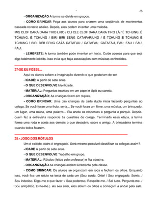 ‘                                          26
       - ORGANIZAÇÃO A turma se divide em grupos.
       - COMO BRINCAR Peça aos alunos para criarem uma seqüência de movimentos
baseada no texto abaixo. Depois, eles podem inventar uma melodia.
MIS CLOF DARA DARA TIRO LIRO / CLI CLE CLOF DARA DARA TIRO LÁ / É TCHUNG, É
TCHUNG, É TCHUNG / BIRI BIRI SENG CATAFARIUNG / É TCHUNG É TCHUNG É
TCHUNG / BIRI BIRI SENG CATA CATAFAU / CATAFAU, CATAFAU, FAU, FAU / FAU,
FAU.
       - LEMBRETE: A turma também pode inventar um texto. Cuide apenas para que seja
algo totalmente inédito. Isso evita que haja associações com músicas conhecidas.
__________________________________________________________________
37-SE EU FOSSE...
       Aqui os alunos soltam a imaginação dizendo o que gostariam de ser
       - IDADE: A partir de sete anos.
       - O QUE DESENVOLVE Identidade.
       - MATERIAL: Perguntas escritas em um papel e lápis ou caneta.
       - ORGANIZAÇÃO: As crianças ficam em duplas.
       - COMO BRINCAR: Uma das crianças de cada dupla inicia fazendo perguntas ao
colega. Se você fosse uma fruta, seria... Se você fosse um filme, uma música, um brinquedo,
um lugar, uma roupa, uma palavra... Ela anota as respostas e pergunta o porquê. Depois,
quem fez a entrevista responde às questões do colega. Terminada essa etapa, a turma
forma uma roda e conta aos demais o que descobriu sobre o amigo. A brincadeira termina
quando todos falarem.
__________________________________________________________________
38 - JOGO DOS RÓTULOS
       Um é exibido, outro é engraçado. Será mesmo possível classificar os colegas assim?
       - IDADE A partir de sete anos.
       - O QUE DESENVOLVE Trabalho em grupo.
       - MATERIAL: Rótulos (feitos pelo professor) e fita adesiva.
       - ORGANIZAÇÃO As crianças andam livremente pela classe.
       - COMO BRINCAR: Os alunos se organizam em roda e fecham os olhos. Enquanto
isso, você fixa um rótulo na testa de cada um (Sou surdo. Grite! / Sou engraçado. Sorria. /
Sou indeciso. Diga-me o que fazer. / Sou poderoso. Respeite-me. / Sei tudo. Pergunte-me. /
Sou antipático. Evite-me.). Ao seu sinal, eles abrem os olhos e começam a andar pela sala.
 