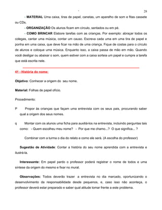 ‘                                             28
       - MATERIAL Uma caixa, tiras de papel, canetas, um aparelho de som e fitas cassete
ou CDs.
       - ORGANIZAÇÃO Os alunos ficam em círculo, sentados ou em pé.
       - COMO BRINCAR Elabore tarefas com as crianças. Por exemplo: abraçar todos os
colegas, cantar uma música, contar um causo. Escreva cada uma em uma tira de papel e
ponha em uma caixa, que deve ficar na mão de uma criança. Fique de costas para o círculo
de alunos e coloque uma música. Enquanto isso, a caixa passa de mão em mão. Quando
você desligar ou abaixar o som, quem estiver com a caixa sorteia um papel e cumpre a tarefa
que está escrita nele.
      __________________________________________________________________
41 - História do nome:

Objetivo: Conhecer a origem do seu nome.

Material: Folhas de papel ofício.

Procedimento:

P       Propor às crianças que façam uma entrevista com os seus pais, procurando saber
    qual a origem dos seus nomes.

q       Montar com os alunos uma ficha para auxiliá-los na entrevista, incluindo perguntas tais
    como: - Quem escolheu meu nome? - Por que me chamo...? O que significa... ?

        Combinar com a turma o dia do relato e como ele será. (A escolha do professor)

    Sugestão de Atividade: Contar a história do seu nome aprendida com a entrevista e
ilustrá-la.

    Interessante: Em papel pardo o professor poderá registrar o nome de todos e uma
síntese da origem do mesmo e fixar no mural.

    Observações: Todos deverão trazer a entrevista no dia marcado, oportunizando o
desenvolvimento da responsabilidade desde pequenos, e, caso isso não aconteça, o
professor deverá estar preparado e saber qual atitude tomar frente a este problema.
 