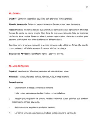 ‘                                     29
__________________________________________________________________
42 - Fichário:

Objetivo: Conhecer a escrita do seu nome com diferentes formas gráficas.

Material Necessário: Fichas do mesmo tamanho e formato e uma caixa de sapatos.

Procedimentos: Montar na sala de aula um fichário com cartões que apresentem diferentes
formas de escrita do nome próprio: Com letra de imprensa maiúscula, letra de imprensa
minúscula, letra cursiva. Deixando claro à criança que existem diferentes maneiras para
escrever o seu nome, mas todas querem dizer a mesma coisa.

Combinar com a turma o momento e o modo como deverão utilizar as fichas. (De acordo
com o professor) – Pode ter em cada ficha uma foto 3x4 da criança.

Sugestão de Atividades: Identificar o nome – Escrever o nome.

      __________________________________________________________________


43 - Lista de Palavras:

Objetivo: Identificar em diferentes palavras a letra inicial do seu nome.

Materiais: Tesoura, Revistas, Jornais, Folhetos, Cola, Folhas de ofício.

Procedimentos:

P      Explorar com a classe a letra inicial do nome.

       Listar outras palavras que também iniciem com aquela letra.

L      Propor que pesquisem em jornais, revistas e folhetos outras palavras que também
    iniciem com a letra do seu nome.

i      Recortar e colar as palavras em folhas de ofício.

R      Ler com a turma as palavras encontradas e juntos procurar o significado.
 