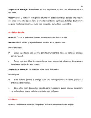 ‘                                           30
Sugestão de Avaliação: Reconhecer, em lista de palavras, aquelas com a letra que inicia o
seu nome.

Observações: O professor pode propor à turma que cada dia um traga de casa uma palavra
que inicie com a letra do seu nome e em aula encontrem o significado. Este tipo de atividade
desperta no aluno um interesse maior pela pesquisa e aumento do vocabulário.

__________________________________________________________________
44 - Letras Móveis:

Objetivo: Conhecer as letras e escrever seu nome através de brincadeira.

Material: Letras móveis que podem ser de madeira, EVA, papelão e etc...

Procedimentos:

P      Deixar expostas na sala as letras para haver um contato maior por parte das crianças
    com o material.

c      Propor que, em diferentes momentos de aula, as crianças utilizem as letras para a
    tentativa da escrita de seus nomes.

Sugestão de Avaliação: Escrever seu nome numa brincadeira.

Observações:

O      Este material permite à criança fazer uma correspondência de letras, posição e
    ordenação das mesmas.

o      Se as letras forem de papel ou papelão, seria interessante que as crianças ajudassem
    na confecção do próprio material, orientadas pelo professor.

__________________________________________________________________
45 - Bingo:

Objetivo: Conhecer as letras que compõem a escrita de seu nome através do jogo.
 