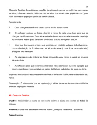 ‘                                             31
Materiais: Cartelas de cartolina ou papelão; tampinhas de garrafa ou pedrinhas para marcar
as letras; folhas de desenho; fichinhas com as letras dos nomes; cola; papel colorido ( para
fazer bolinhas de papel ) ou palitos de fósforo usados.

Procedimento:

P       Cada criança receberá uma cartela com a escrita do seu nome.

C       O professor sorteará as letras, dizendo o nome de cada uma delas para que as
    crianças identifiquem-nas. Cada letra sorteada deverá ser marcada na cartela caso haja
    no seu nome. Assim que a cartela for preenchida o aluno deve gritar: BINGO!

n       Logo que terminarem o jogo, será proposto um relatório realizado individualmente,
    com a distribuição de fichinhas com as letras do nome ( Uma ficha para cada letra)
    entregues fora de ordem.

e       As crianças deverão ordenar as fichas, compondo os eu nome, e colocá-las em uma
    folha de ofício.

f       A professora pede que contem quantas letras há na escrita dos eu nome e propõe que
    colem a quantidade representativa em palitos de fósforos ou bolinhas de papel, na folha.

Sugestão de Avaliação: Reconhecer em fichinhas as letras que fazem parte da escrita do seu
nome.

Observação: É interessante que se repita o jogo várias vezes no decorrer das atividades
antes de se propor o relatório.

__________________________________________________________________
46 - Dança da Cadeira:

Objetivo: Reconhecer a escrita de seu nome dentre a escrita dos nomes de todos os
colegas.

Materiais: Fichas com a escrita de todos os nomes ( uma para cada nome ) e cadeiras.

Procedimentos:
 