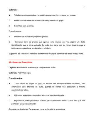 ‘                                            33
Materiais:

M      Tabuleiros com quadrinhos necessários para a escrita do nome em branco.

T      Dados com as letras dos nomes dos componentes do grupo.

D      Fichinhas com as letras.

Procedimentos:

P      Distribuir os alunos em pequenos grupos.

D       Combinar com os grupos que apenas uma criança por vez jogará um dado,
    identificando qual a letra sorteada. Se esta fizer parte dos eu nome, deverá pegar a
    fichinha correspondente e colocá-la no tabuleiro.

Sugestões de Avaliação: Participar atentamente do jogo e identificar as letras do seu nome.

__________________________________________________________________
49 - Sapata ou Amarelinha:

Objetivo: Reconhecer as letras que compõem seu nome.

Materiais: Pedrinhas e giz.

Procedimentos:

P       Cada aluno irá traçar no pátio da escola sua amarelinha.Neste momento, uma
    amarelinha será diferente da outra, quando os nomes não possuírem a mesma
    quantidade de letras.

q      Utilizando a pedrinha marcarão a letra que não deverão pular.

U      O professor pode aproveitar a ocasião para questionar o aluno: Qual a letra que vem
    primeiro? E depois qual será?

Sugestão de Avaliação: Escrever seu nome após pular a amarelinha.
 
