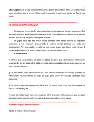 ‘                                           34
Observação: Este tipo de brincadeira trabalha a ordem da escrita do nome, possibilitando ao
aluno identificar qual a primeira letra, qual a segunda, e assim por diante até formar seu
nome.

__________________________________________________________________
50- JOGOS DE CONCENTRAÇÃO


        Os jogos de concentração são muito próximos dos jogos de escuta, porquanto o fato
de saber escutar é extremamente importante. Para que o jogo tenha sucesso, uma atenção
extrema e uma forte disciplina são imprescindíveis.
        Os jogos deste tipo são muitas vezes sentidos como sendo difíceis ou fatigantes,
atendendo a que implicam forçosamente o esforço mental contínuo por parte dos
participantes. Por essa razão, é preferível que esses jogos não durem muito tempo. É
imprescindível assegurar que o grupo possa jogar sem ser incomodado.
        Características:


· A fim de que o jogo decorra em boas condições, é preciso que a atenção dos participantes
se concentre o mais possível na ação em curso, quer executada pelo animador, quer por um
outro membro do grupo.


· Em simultâneo, sons perturbadores ou, pelo menos suscetíveis de distrair, poderão ser
introduzidos voluntariamente ao longo do jogo, para serem em seguida rejeitados pelos
jogadores.


· Em geral, a atenção baseia-se na faculdade de escuta, mais pode também assentar na
vista ou nas sensações.


· Apela-se muitas vezes para uma reação da parte de um dos participantes, o que não pode
acontecer senão quando este tiver realmente acompanhado de perto o jogo.
__________________________________________________________________
Sugestão de jogo de concentração:


Nome: O telefone árabe musical
 