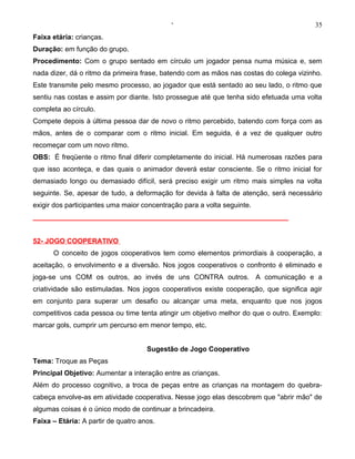 ‘                                           35
Faixa etária: crianças.
Duração: em função do grupo.
Procedimento: Com o grupo sentado em círculo um jogador pensa numa música e, sem
nada dizer, dá o ritmo da primeira frase, batendo com as mãos nas costas do colega vizinho.
Este transmite pelo mesmo processo, ao jogador que está sentado ao seu lado, o ritmo que
sentiu nas costas e assim por diante. Isto prossegue até que tenha sido efetuada uma volta
completa ao círculo.
Compete depois à última pessoa dar de novo o ritmo percebido, batendo com força com as
mãos, antes de o comparar com o ritmo inicial. Em seguida, é a vez de qualquer outro
recomeçar com um novo ritmo.
OBS: É freqüente o ritmo final diferir completamente do inicial. Há numerosas razões para
que isso aconteça, e das quais o animador deverá estar consciente. Se o ritmo inicial for
demasiado longo ou demasiado difícil, será preciso exigir um ritmo mais simples na volta
seguinte. Se, apesar de tudo, a deformação for devida à falta de atenção, será necessário
exigir dos participantes uma maior concentração para a volta seguinte.
__________________________________________________________________


52- JOGO COOPERATIVO
      O conceito de jogos cooperativos tem como elementos primordiais à cooperação, a
aceitação, o envolvimento e a diversão. Nos jogos cooperativos o confronto é eliminado e
joga-se uns COM os outros, ao invés de uns CONTRA outros. A comunicação e a
criatividade são estimuladas. Nos jogos cooperativos existe cooperação, que significa agir
em conjunto para superar um desafio ou alcançar uma meta, enquanto que nos jogos
competitivos cada pessoa ou time tenta atingir um objetivo melhor do que o outro. Exemplo:
marcar gols, cumprir um percurso em menor tempo, etc.


                                     Sugestão de Jogo Cooperativo
Tema: Troque as Peças
Principal Objetivo: Aumentar a interação entre as crianças.
Além do processo cognitivo, a troca de peças entre as crianças na montagem do quebra-
cabeça envolve-as em atividade cooperativa. Nesse jogo elas descobrem que "abrir mão" de
algumas coisas é o único modo de continuar a brincadeira.
Faixa – Etária: A partir de quatro anos.
 