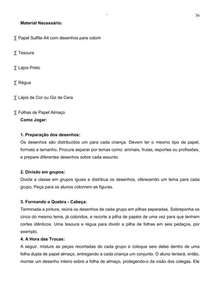 ‘                                           36
   Material Necessário:


· Papel Sulfite A4 com desenhos para colorir


· Tesoura


· Lápis Preto


· Régua


· Lápis de Cor ou Giz de Cera


· Folhas de Papel Almaço
   Como Jogar:


   1. Preparação dos desenhos:
   Os desenhos são distribuídos um para cada criança. Devem ter o mesmo tipo de papel,
   formato e tamanho. Procure separar por temas como: animais, frutas, esportes ou profissões,
   e prepare diferentes desenhos sobre cada assunto.


   2. Divisão em grupos:
   Divida a classe em grupos iguais e distribua os desenhos, oferecendo um tema para cada
   grupo. Peça para os alunos colorirem as figuras.


   3. Formando o Quebra - Cabeça:
   Terminada a pintura, reúna os desenhos de cada grupo em pilhas separadas. Sobreponha os
   cinco do mesmo tema, já coloridos, e recorte a pilha de papéis de uma vez para que tenham
   cortes idênticos. Uma tesoura e régua para dividir a pilha de folhas em seis pedaços, por
   exemplo.
   4. A Hora das Trocas:
   A seguir, misture as peças recortadas de cada grupo e coloque seis delas dentro de uma
   folha dupla de papel almaço, entregando a cada criança um conjunto. O aluno tentará, então,
   montar um desenho inteiro sobre a folha de almaço, protegendo-o da visão dos colegas. Ele
 