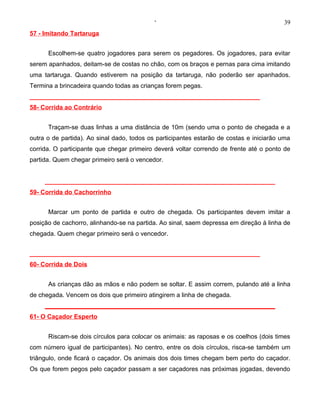 ‘                                            39
57 - Imitando Tartaruga


      Escolhem-se quatro jogadores para serem os pegadores. Os jogadores, para evitar
serem apanhados, deitam-se de costas no chão, com os braços e pernas para cima imitando
uma tartaruga. Quando estiverem na posição da tartaruga, não poderão ser apanhados.
Termina a brincadeira quando todas as crianças forem pegas.
__________________________________________________________________
58- Corrida ao Contrário


      Traçam-se duas linhas a uma distância de 10m (sendo uma o ponto de chegada e a
outra o de partida). Ao sinal dado, todos os participantes estarão de costas e iniciarão uma
corrida. O participante que chegar primeiro deverá voltar correndo de frente até o ponto de
partida. Quem chegar primeiro será o vencedor.


     __________________________________________________________________
59- Corrida do Cachorrinho


      Marcar um ponto de partida e outro de chegada. Os participantes devem imitar a
posição de cachorro, alinhando-se na partida. Ao sinal, saem depressa em direção à linha de
chegada. Quem chegar primeiro será o vencedor.


__________________________________________________________________
60- Corrida de Dois


      As crianças dão as mãos e não podem se soltar. E assim correm, pulando até a linha
de chegada. Vencem os dois que primeiro atingirem a linha de chegada.
     __________________________________________________________________
61- O Caçador Esperto


      Riscam-se dois círculos para colocar os animais: as raposas e os coelhos (dois times
com número igual de participantes). No centro, entre os dois círculos, risca-se também um
triângulo, onde ficará o caçador. Os animais dos dois times chegam bem perto do caçador.
Os que forem pegos pelo caçador passam a ser caçadores nas próximas jogadas, devendo
 