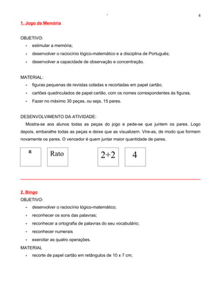 ‘                                           4
1. Jogo da Memória


OBJETIVO:
  -       estimular a memória;
  -       desenvolver o raciocínio lógico-matemático e a disciplina de Português;
  -       desenvolver a capacidade de observação e concentração.


MATERIAL:
  -       figuras pequenas de revistas coladas e recortadas em papel cartão;
  -       cartões quadriculados de papel cartão, com os nomes correspondentes às figuras.
  -       Fazer no máximo 30 peças, ou seja, 15 pares.


DESENVOLVIMENTO DA ATIVIDADE:
  Mostra-se aos alunos todas as peças do jogo e pede-se que juntem os pares. Logo
depois, embaralhe todas as peças e deixe que as visualizem. Vire-as, de modo que formem
novamente os pares. O vencedor é quem juntar maior quantidade de pares.

      R
                   Rato                      2+2             4


2. Bingo
OBJETIVO:
  -       desenvolver o raciocínio lógico-matemático;
  -       reconhecer os sons das palavras;
  -       reconhecer a ortografia de palavras do seu vocabulário;
  -       reconhecer numerais
  -       exercitar as quatro operações.
MATERIAL
  -       recorte de papel cartão em retângulos de 10 x 7 cm;
 