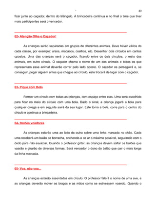 ‘                                              40
ficar junto ao caçador, dentro do triângulo. A brincadeira continua e no final o time que tiver
mais participantes será o vencedor.


__________________________________________________________________
62- Atenção Olha o Caçador!


      As crianças serão separadas em grupos de diferentes animais. Deve haver vários de
cada classe, por exemplo: ursos, macacos, coelhos, etc. Desenhar dois círculos em cantos
opostos. Uma das crianças será o caçador, ficando entre os dois círculos; o resto dos
animais, em outro círculo. O caçador chama o nome de um dos animais e todos os que
representam esse animal deverão correr pelo lado oposto. O caçador os perseguirá e, se
conseguir, pegar alguém antes que chegue ao círculo, este trocará de lugar com o caçador.


__________________________________________________________________
63- Pique com Bola


      Formar um círculo com todas as crianças, com espaço entre elas. Uma será escolhida
para ficar no meio do círculo com uma bola. Dado o sinal, a criança jogará a bola para
qualquer colega e em seguida sairá do seu lugar. Este toma a bola, corre para o centro do
círculo e continua a brincadeira.
__________________________________________________________________
64- Balões voadores


      As crianças estarão uma ao lado da outra sobre uma linha marcada no chão. Cada
uma receberá um balão de borracha, enchendo-o de ar o máximo possível, segurando com o
dedo para não esvaziar. Quando o professor gritar, as crianças devem soltar os balões que
voarão e girarão de diversas formas. Será vencedor o dono do balão que cair o mais longe
da linha marcada.


__________________________________________________________________
65- Voa, não voa...


      As crianças estarão assentadas em círculo. O professor falará o nome de uma ave, e
as crianças deverão mover os braços e as mãos como se estivessem voando. Quando o
 