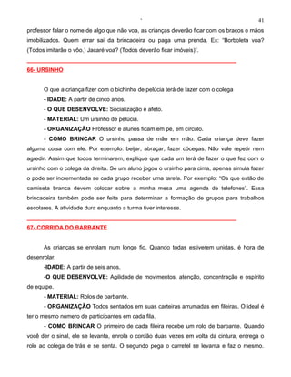 ‘                                           41
professor falar o nome de algo que não voa, as crianças deverão ficar com os braços e mãos
imobilizados. Quem errar sai da brincadeira ou paga uma prenda. Ex: “Borboleta voa?
(Todos imitarão o vôo.) Jacaré voa? (Todos deverão ficar imóveis)”.
__________________________________________________________________
66- URSINHO


      O que a criança fizer com o bichinho de pelúcia terá de fazer com o colega
      - IDADE: A partir de cinco anos.
      - O QUE DESENVOLVE: Socialização e afeto.
      - MATERIAL: Um ursinho de pelúcia.
      - ORGANIZAÇÃO Professor e alunos ficam em pé, em círculo.
      - COMO BRINCAR O ursinho passa de mão em mão. Cada criança deve fazer
alguma coisa com ele. Por exemplo: beijar, abraçar, fazer cócegas. Não vale repetir nem
agredir. Assim que todos terminarem, explique que cada um terá de fazer o que fez com o
ursinho com o colega da direita. Se um aluno jogou o ursinho para cima, apenas simula fazer
o pode ser incrementada se cada grupo receber uma tarefa. Por exemplo: “Os que estão de
camiseta branca devem colocar sobre a minha mesa uma agenda de telefones”. Essa
brincadeira também pode ser feita para determinar a formação de grupos para trabalhos
escolares. A atividade dura enquanto a turma tiver interesse.
__________________________________________________________________
67- CORRIDA DO BARBANTE


      As crianças se enrolam num longo fio. Quando todas estiverem unidas, é hora de
desenrolar.
      -IDADE: A partir de seis anos.
      -O QUE DESENVOLVE: Agilidade de movimentos, atenção, concentração e espírito
de equipe.
      - MATERIAL: Rolos de barbante.
      - ORGANIZAÇÃO Todos sentados em suas carteiras arrumadas em fileiras. O ideal é
ter o mesmo número de participantes em cada fila.
      - COMO BRINCAR O primeiro de cada fileira recebe um rolo de barbante. Quando
você der o sinal, ele se levanta, enrola o cordão duas vezes em volta da cintura, entrega o
rolo ao colega de trás e se senta. O segundo pega o carretel se levanta e faz o mesmo.
 