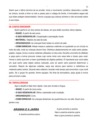 ‘                                              42
Assim que o último termina de se enrolar, inicia o movimento contrário: desenrola o cordão
da cintura, enrola a linha no rolo e passa para o colega da frente. A brincadeira segue até
que todos estejam desenrolados. Vence a equipe que colocar primeiro o rolo arrumado sobre
a sua mesa.
_________________________________________________________________
68- CANTO VENCEDOR
      Quem ganha é um dos cantos da classe, em que estão reunidos vários objetos.
      - IDADE: A partir de seis anos.
      - O QUE DESENVOLVE: Cooperação e percepção visual.
      - MATERIAL: Objetos da sala de aula.
      - ORGANIZAÇÃO: As crianças ficam todas no centro da sala.
      - COMO BRINCAR: Afaste mesas e cadeiras e delimite um quadrado ou um círculo no
meio da sala, onde as crianças devem ficar. Distribua aleatoriamente em cada canto pastas,
papéis, mapas, livros e outros materiais utilizados no dia-a-dia. Escolha uma letra do alfabeto
e peça para a turma procurar coisas cujo nome inicie com essa letra e trazer para você.
Vence o canto que tiver a maior quantidade de objetos pedidos. É importante que você saiba
em qual canto cada objeto estava colocado, pois só assim será possível determinar o
vencedor. Depois de algumas rodadas, peça aos alunos para saírem e redistribua os
materiais pelos cantos. Quando eles voltarem, levarão mais tempo para encontrar o que você
pediu. Se o grupo for grande, forme equipes. No final da brincadeira, peça ajuda à turma
para arrumar a sala.
__________________________________________________________________
69- TRAVA-LÍNGUAS
      Aqui o desafio é falar bem rápido, mas sem enrolar a língua.
      - IDADE: A partir de cinco anos.
      - O QUE DESENVOLVE: Ritmo, expressão oral e audição.
      - ORGANIZAÇÃO: Livre.
      - COMO BRINCAR: As crianças declamam as quadrinhas em voz alta. Quem erra
perde a vez.


     ARANHA E A JARRA                                    A jarra arranha a aranha.
                                                       Nem a aranha arranha a jarra
           A aranha arranha a jarra.
                                                      Nem a jarra arranha a aranha.
 