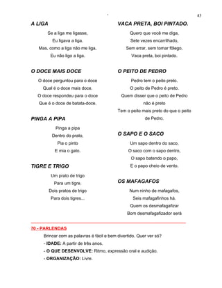 ‘                                           43
A LIGA                                     VACA PRETA, BOI PINTADO.
       Se a liga me ligasse,                     Quero que você me diga,
          Eu ligava a liga.                      Sete vezes encarrilhado,
   Mas, como a liga não me liga,               Sem errar, sem tomar fôlego,
         Eu não ligo a liga.                      Vaca preta, boi pintado.


O DOCE MAIS DOCE                           O PEITO DE PEDRO
   O doce perguntou para o doce                   Pedro tem o peito preto.
     Qual é o doce mais doce.                    O peito de Pedro é preto.
  O doce respondeu para o doce               Quem disser que o peito de Pedro
   Que é o doce de batata-doce.                         não é preto
                                           Tem o peito mais preto do que o peito
PINGA A PIPA                                             de Pedro.

            Pinga a pipa
          Dentro do prato,                 O SAPO E O SACO
             Pia o pinto                         Um sapo dentro do saco,
            E mia o gato.                       O saco com o sapo dentro,
                                                  O sapo batendo o papo,
TIGRE E TRIGO                                    E o papo cheio de vento.

          Um prato de trigo
           Para um tigre.                  OS MAFAGAFOS
         Dois pratos de trigo                    Num ninho de mafagafos,
          Para dois tigres...                      Seis mafagafinhos há.
                                                 Quem os desmafagafizar
                                                Bom desmafagafizador será
________________________________________________________________
70 - PARLENDAS
     Brincar com as palavras é fácil e bem divertido. Quer ver só?
     - IDADE: A partir de três anos.
     - O QUE DESENVOLVE: Ritmo, expressão oral e audição.
     - ORGANIZAÇÃO: Livre.
 