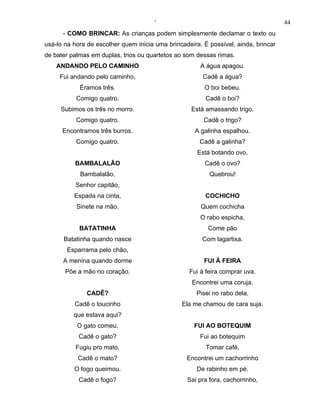 ‘                                              44
      - COMO BRINCAR: As crianças podem simplesmente declamar o texto ou
usá-lo na hora de escolher quem inicia uma brincadeira. É possível, ainda, brincar
de bater palmas em duplas, trios ou quartetos ao som dessas rimas.
    ANDANDO PELO CAMINHO                               A água apagou.
     Fui andando pelo caminho,                          Cadê a água?
            Éramos três.                                O boi bebeu.
           Comigo quatro.                                Cadê o boi?
     Subimos os três no morro.                      Está amassando trigo.
           Comigo quatro.                               Cadê o trigo?
      Encontramos três burros.                       A galinha espalhou.
           Comigo quatro.                              Cadê a galinha?
                                                      Está botando ovo.
          BAMBALALÃO                                    Cadê o ovo?
            Bambalalão,                                   Quebrou!
           Senhor capitão,
          Espada na cinta,                               COCHICHO
           Sinete na mão.                              Quem cochicha
                                                       O rabo espicha,
            BATATINHA                                     Come pão
      Batatinha quando nasce                            Com lagartixa.
       Esparrama pelo chão,
      A menina quando dorme                             FUI À FEIRA
       Põe a mão no coração.                       Fui à feira comprar uva,
                                                    Encontrei uma coruja.
              CADÊ?                                  Pisei no rabo dela,
          Cadê o toucinho                       Ela me chamou de cara suja.
          que estava aqui?
           O gato comeu.                             FUI AO BOTEQUIM
            Cadê o gato?                               Fui ao botequim
           Fugiu pro mato.                               Tomar café,
           Cadê o mato?                           Encontrei um cachorrinho
          O fogo queimou.                             De rabinho em pé.
            Cadê o fogo?                          Sai pra fora, cachorrinho,
 