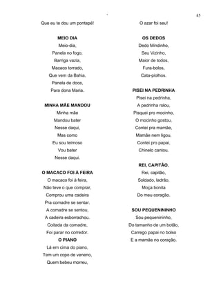 ‘                             45
Que eu te dou um pontapé!            O azar foi seu!


        MEIO DIA                      OS DEDOS
        Meio-dia,                   Dedo Mindinho,
     Panela no fogo,                  Seu Vizinho,
      Barriga vazia,                Maior de todos,
     Macaco torrado,                  Fura-bolos,
   Que vem da Bahia,                 Cata-piolhos.
     Panela de doce,
    Para dona Maria.             PISEI NA PEDRINHA
                                   Pisei na pedrinha,
 MINHA MÃE MANDOU                  A pedrinha rolou,
       Minha mãe                  Pisquei pro mocinho,
      Mandou bater                 O mocinho gostou,
      Nesse daqui,                 Contei pra mamãe,
        Mas como                   Mamãe nem ligou,
     Eu sou teimoso                Contei pro papai,
        Vou bater                   Chinelo cantou.
      Nesse daqui.
                                    REI, CAPITÃO.
O MACACO FOI À FEIRA                  Rei, capitão,
   O macaco foi à feira,            Soldado, ladrão,
 Não teve o que comprar,              Moça bonita
  Comprou uma cadeira              Do meu coração.
 Pra comadre se sentar.
  A comadre se sentou,           SOU PEQUENININHO
 A cadeira esborrachou.            Sou pequenininho,
  Coitada da comadre,           Do tamanho de um botão,
  Foi parar no corredor.         Carrego papai no bolso
        O PIANO                 E a mamãe no coração.
  Lá em cima do piano,
Tem um copo de veneno,
  Quem bebeu morreu,
 