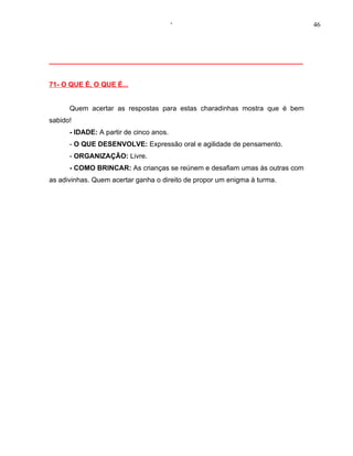 ‘                                  46




__________________________________________________________________


71- O QUE É, O QUE É...


      Quem acertar as respostas para estas charadinhas mostra que é bem
sabido!
      - IDADE: A partir de cinco anos.
      - O QUE DESENVOLVE: Expressão oral e agilidade de pensamento.
      - ORGANIZAÇÃO: Livre.
      - COMO BRINCAR: As crianças se reúnem e desafiam umas às outras com
as adivinhas. Quem acertar ganha o direito de propor um enigma à turma.
 