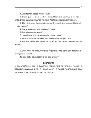 68



      1. Quanto mais cresce, menos se vê?
      2. Dizem que sou rei e não tenho reino. Dizem que sou louro e cabelos não
tenho. Dizem que ando, mas não me movo. Acerto relógios sem ser relojoeiro.
      3. São três irmãos. O primeiro já morreu. O segundo vive conosco. E o terceiro
   não nasceu?
      4. Que anda com os pés na cabeça? Piolho
      5. Que só cresce para baixo?
      6. Um país que se come, uma capital que se chupa?
      7. Tem dentes e não tem boca, tem cabeça e não tem pés? alho
      8. São dois irmãos bem irmanados: um só se come cru, e o outro só se come
assado?


      9. Duas irmãs no nome, desiguais no parecer. Uma serve para trabalhar e a
outra para se comer?
      10. Que salta, dá um espirro e vira pelo avesso?


                                  RESPOSTAS
1. ESCURIDÃO / 2. SOL / 3. PASSADO, PRESENTE E FUTURO / 4. PIOLHO / 5.
RABO DE CAVALO / 6. PERU E LIMA / 7. ALHO / 8. CAJU E CASTANHA / 9. LIMA
(FERRAMENTA) E LIMA (FRUTA) / 10. PIPOCA
 