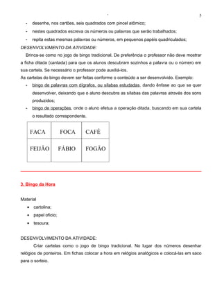 ‘                                           5
  -    desenhe, nos cartões, seis quadrados com pincel atômico;
  -    nestes quadrados escreva os números ou palavras que serão trabalhados;
  -    repita estas mesmas palavras ou números, em pequenos papéis quadriculados;
DESENVOLVIMENTO DA ATIVIDADE:
  Brinca-se como no jogo de bingo tradicional. De preferência o professor não deve mostrar
a ficha ditada (cantada) para que os alunos descubram sozinhos a palavra ou o número em
sua cartela. Se necessário o professor pode auxiliá-los.
As cartelas do bingo devem ser feitas conforme o conteúdo a ser desenvolvido. Exemplo:
  -    bingo de palavras com dígrafos, ou sílabas estudadas, dando ênfase ao que se quer
       desenvolver, deixando que o aluno descubra as sílabas das palavras através dos sons
       produzidos;
  -    bingo de operações, onde o aluno efetua a operação ditada, buscando em sua cartela
       o resultado correspondente.


       FACA             FOCA      CAFÉ

       FEIJÃO           FÁBIO     FOGÃO




3. Bingo da Hora


Material
   •    cartolina;
   •    papel oficio;
   •    tesoura;


DESENVOLVIMENTO DA ATIVIDADE:
        Criar cartelas como o jogo de bingo tradicional. No lugar dos números desenhar
relógios de ponteiros. Em fichas colocar a hora em relógios analógicos e colocá-las em saco
para o sorteio.
 
