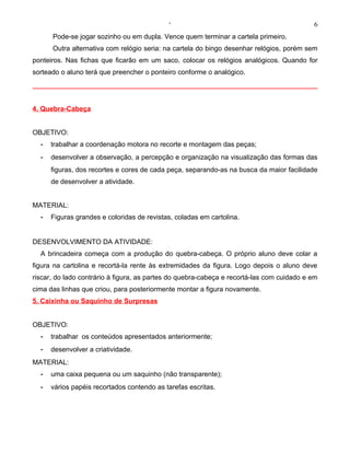 ‘                                              6
      Pode-se jogar sozinho ou em dupla. Vence quem terminar a cartela primeiro.
      Outra alternativa com relógio seria: na cartela do bingo desenhar relógios, porém sem
ponteiros. Nas fichas que ficarão em um saco, colocar os relógios analógicos. Quando for
sorteado o aluno terá que preencher o ponteiro conforme o analógico.




4. Quebra-Cabeça


OBJETIVO:
  -   trabalhar a coordenação motora no recorte e montagem das peças;
  -   desenvolver a observação, a percepção e organização na visualização das formas das
      figuras, dos recortes e cores de cada peça, separando-as na busca da maior facilidade
      de desenvolver a atividade.


MATERIAL:
  -   Figuras grandes e coloridas de revistas, coladas em cartolina.


DESENVOLVIMENTO DA ATIVIDADE:
  A brincadeira começa com a produção do quebra-cabeça. O próprio aluno deve colar a
figura na cartolina e recortá-la rente às extremidades da figura. Logo depois o aluno deve
riscar, do lado contrário à figura, as partes do quebra-cabeça e recortá-las com cuidado e em
cima das linhas que criou, para posteriormente montar a figura novamente.
5. Caixinha ou Saquinho de Surpresas


OBJETIVO:
  -   trabalhar os conteúdos apresentados anteriormente;
  -   desenvolver a criatividade.
MATERIAL:
  -   uma caixa pequena ou um saquinho (não transparente);
  -   vários papéis recortados contendo as tarefas escritas.
 