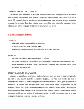 ‘                                                  7


DESENVOLVIMENTO DA ATIVIDADE:
  Faz-se uma roda com todos os alunos e entrega-se a caixinha ou saquinho com as tarefas
para um deles. O professor deve ficar de costas para eles cantando ou controlando o disco,
fita ou CD musical. Durante a música o aluno deve passar para o colega ao lado a caixinha
ou saquinho surpresa. Quando a música parar, quem ficar com a caixinha ou saquinho nas
mãos deverá retirar um papel de dentro, ler e cumprir a sua tarefa.




6. Quebra-Cabeça de Histórias


OBJETIVO:
  -   incentivar a leitura e entendimento de textos;
  -   observar a seqüência de idéias do texto;
  -   favorecer o desenvolvimento de posteriores produções de textos.


MATERIAL:
  -   cartolina colorida cortada na medida de 15 x 8 cm;
  -   pequenas histórias de livros infantis ou do dia-a-dia do aluno escritas nestes cartões;
  -   cada quebra-cabeça deve conter, no máximo, 5 peças com histórias curtas (cada
      parágrafo em um cartão).


DESENVOLVIMENTO DA ATIVIDADE:
  Mostram-se aos alunos os diversos cartões, fazendo com que eles se esforcem para lê-
los, com o seu auxílio, quando necessário. Depois, peça-lhes para montar os cartões
formando uma história. A professora pode colocar várias histórias juntas, para que notem as
diferenças. A história deve ser pequena. Cada cartão deve conter um parágrafo de, no
máximo, 3 linhas, para que o aluno se sinta estimulado a ler com entendimento. A montagem
do texto deve ser livre, independente da realidade da história, bastando apenas que o aluno
observe a seqüência e o sentido do texto que montou. No final, o professor pode ler o texto
na seqüência correta para que o aluno a conheça.
 