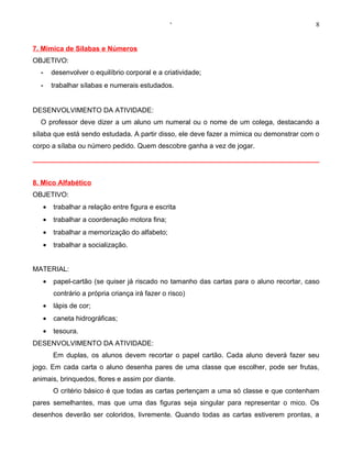‘                                         8


7. Mímica de Sílabas e Números
OBJETIVO:
  -    desenvolver o equilíbrio corporal e a criatividade;
  -    trabalhar sílabas e numerais estudados.


DESENVOLVIMENTO DA ATIVIDADE:
  O professor deve dizer a um aluno um numeral ou o nome de um colega, destacando a
sílaba que está sendo estudada. A partir disso, ele deve fazer a mímica ou demonstrar com o
corpo a sílaba ou número pedido. Quem descobre ganha a vez de jogar.




8. Mico Alfabético
OBJETIVO:
   •   trabalhar a relação entre figura e escrita
   •   trabalhar a coordenação motora fina;
   •   trabalhar a memorização do alfabeto;
   •   trabalhar a socialização.


MATERIAL:
   •   papel-cartão (se quiser já riscado no tamanho das cartas para o aluno recortar, caso
       contrário a própria criança irá fazer o risco)
   •   lápis de cor;
   •   caneta hidrográficas;
   •   tesoura.
DESENVOLVIMENTO DA ATIVIDADE:
       Em duplas, os alunos devem recortar o papel cartão. Cada aluno deverá fazer seu
jogo. Em cada carta o aluno desenha pares de uma classe que escolher, pode ser frutas,
animais, brinquedos, flores e assim por diante.
       O critério básico é que todas as cartas pertençam a uma só classe e que contenham
pares semelhantes, mas que uma das figuras seja singular para representar o mico. Os
desenhos deverão ser coloridos, livremente. Quando todas as cartas estiverem prontas, a
 