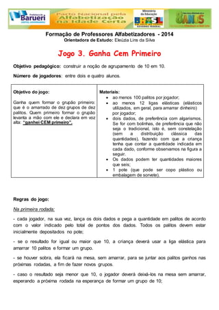 Formação de Professores Alfabetizadores - 2014 
Orientadora de Estudo: Eleúzia Lins da Silva 
Jogo 3. Ganha Cem Primeiro 
Objetivo pedagógico: construir a noção de agrupamento de 10 em 10. 
Número de jogadores: entre dois e quatro alunos. 
Objetivo do jogo: 
Ganha quem formar o grupão primeiro: 
que é o amarrado de dez grupos de dez 
palitos. Quem primeiro formar o grupão 
levanta a mão com ele e declara em voz 
alta: “ganhei CEM primeiro”. 
Materiais: 
 ao menos 100 palitos por jogador; 
 ao menos 12 ligas elásticas (elásticos 
utilizados, em geral, para amarrar dinheiro) 
por jogador; 
 dois dados, de preferência com algarismos. 
Se for com bolinhas, de preferência que não 
seja o tradicional, isto é, sem constelação 
(sem a distribuição clássica das 
quantidades), fazendo com que a criança 
tenha que contar a quantidade indicada em 
cada dado, conforme observamos na figura a 
seguir. 
 Os dados podem ter quantidades maiores 
que seis; 
 1 pote (que pode ser copo plástico ou 
embalagem de sorvete). 
Regras do jogo: 
Na primeira rodada: 
- cada jogador, na sua vez, lança os dois dados e pega a quantidade em palitos de acordo 
com o valor indicado pelo total de pontos dos dados. Todos os palitos devem estar 
inicialmente depositados no pote; 
- se o resultado for igual ou maior que 10, a criança deverá usar a liga elástica para 
amarrar 10 palitos e formar um grupo. 
- se houver sobra, ela ficará na mesa, sem amarrar, para se juntar aos palitos ganhos nas 
próximas rodadas, a fim de fazer novos grupos. 
- caso o resultado seja menor que 10, o jogador deverá deixá-los na mesa sem amarrar, 
esperando a próxima rodada na esperança de formar um grupo de 10; 
 