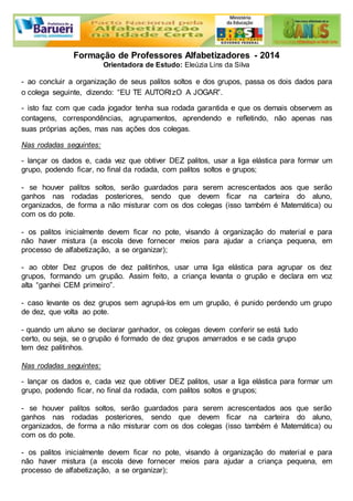 Formação de Professores Alfabetizadores - 2014 
Orientadora de Estudo: Eleúzia Lins da Silva 
- ao concluir a organização de seus palitos soltos e dos grupos, passa os dois dados para 
o colega seguinte, dizendo: “EU TE AUTORIzO A JOGAR”. 
- isto faz com que cada jogador tenha sua rodada garantida e que os demais observem as 
contagens, correspondências, agrupamentos, aprendendo e refletindo, não apenas nas 
suas próprias ações, mas nas ações dos colegas. 
Nas rodadas seguintes: 
- lançar os dados e, cada vez que obtiver DEZ palitos, usar a liga elástica para formar um 
grupo, podendo ficar, no final da rodada, com palitos soltos e grupos; 
- se houver palitos soltos, serão guardados para serem acrescentados aos que serão 
ganhos nas rodadas posteriores, sendo que devem ficar na carteira do aluno, 
organizados, de forma a não misturar com os dos colegas (isso também é Matemática) ou 
com os do pote. 
- os palitos inicialmente devem ficar no pote, visando à organização do material e para 
não haver mistura (a escola deve fornecer meios para ajudar a criança pequena, em 
processo de alfabetização, a se organizar); 
- ao obter Dez grupos de dez palitinhos, usar uma liga elástica para agrupar os dez 
grupos, formando um grupão. Assim feito, a criança levanta o grupão e declara em voz 
alta “ganhei CEM primeiro”. 
- caso levante os dez grupos sem agrupá-los em um grupão, é punido perdendo um grupo 
de dez, que volta ao pote. 
- quando um aluno se declarar ganhador, os colegas devem conferir se está tudo 
certo, ou seja, se o grupão é formado de dez grupos amarrados e se cada grupo 
tem dez palitinhos. 
Nas rodadas seguintes: 
- lançar os dados e, cada vez que obtiver DEZ palitos, usar a liga elástica para formar um 
grupo, podendo ficar, no final da rodada, com palitos soltos e grupos; 
- se houver palitos soltos, serão guardados para serem acrescentados aos que serão 
ganhos nas rodadas posteriores, sendo que devem ficar na carteira do aluno, 
organizados, de forma a não misturar com os dos colegas (isso também é Matemática) ou 
com os do pote. 
- os palitos inicialmente devem ficar no pote, visando à organização do material e para 
não haver mistura (a escola deve fornecer meios para ajudar a criança pequena, em 
processo de alfabetização, a se organizar); 
 