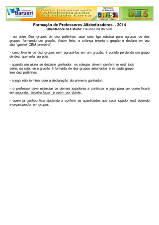Formação de Professores Alfabetizadores - 2014 
Orientadora de Estudo: Eleúzia Lins da Silva 
- ao obter Dez grupos de dez palitinhos, usar uma liga elástica para agrupar os dez 
grupos, formando um grupão. Assim feito, a criança levanta o grupão e declara em voz 
alta “ganhei CEM primeiro”. 
- caso levante os dez grupos sem agrupá-los em um grupão, é punido perdendo um grupo 
de dez, que volta ao pote. 
- quando um aluno se declarar ganhador, os colegas devem conferir se está tudo 
certo, ou seja, se o grupão é formado de dez grupos amarrados e se cada grupo 
tem dez palitinhos. 
- o jogo não termina com a declaração do primeiro ganhador. 
- o professor deve estimular os demais jogadores a continuar o jogo para ver quem ficará 
em segundo, terceiro lugar, e assim por diante. 
- quem já ganhou fica ajudando a conferir as quantidades que cada jogador está obtendo 
e organizando em grupos. 
 