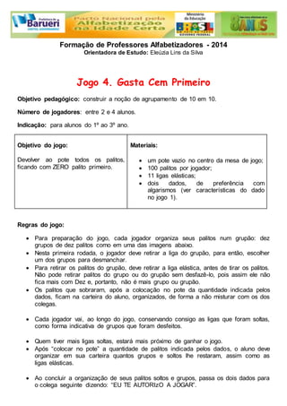 Formação de Professores Alfabetizadores - 2014 
Orientadora de Estudo: Eleúzia Lins da Silva 
Jogo 4. Gasta Cem Primeiro 
Objetivo pedagógico: construir a noção de agrupamento de 10 em 10. 
Número de jogadores: entre 2 e 4 alunos. 
Indicação: para alunos do 1º ao 3º ano. 
Objetivo do jogo: 
Devolver ao pote todos os palitos, 
ficando com ZERO palito primeiro. 
Materiais: 
 um pote vazio no centro da mesa de jogo; 
 100 palitos por jogador; 
 11 ligas elásticas; 
 dois dados, de preferência com 
algarismos (ver características do dado 
no jogo 1). 
Regras do jogo: 
 Para preparação do jogo, cada jogador organiza seus palitos num grupão: dez 
grupos de dez palitos como em uma das imagens abaixo. 
 Nesta primeira rodada, o jogador deve retirar a liga do grupão, para então, escolher 
um dos grupos para desmanchar. 
 Para retirar os palitos do grupão, deve retirar a liga elástica, antes de tirar os palitos. 
Não pode retirar palitos do grupo ou do grupão sem desfazê-lo, pois assim ele não 
fica mais com Dez e, portanto, não é mais grupo ou grupão. 
 Os palitos que sobraram, após a colocação no pote da quantidade indicada pelos 
dados, ficam na carteira do aluno, organizados, de forma a não misturar com os dos 
colegas. 
 Cada jogador vai, ao longo do jogo, conservando consigo as ligas que foram soltas, 
como forma indicativa de grupos que foram desfeitos. 
 Quem tiver mais ligas soltas, estará mais próximo de ganhar o jogo. 
 Após “colocar no pote” a quantidade de palitos indicada pelos dados, o aluno deve 
organizar em sua carteira quantos grupos e soltos lhe restaram, assim como as 
ligas elásticas. 
 Ao concluir a organização de seus palitos soltos e grupos, passa os dois dados para 
o colega seguinte dizendo: “EU TE AUTORIzO A JOGAR”. 
 