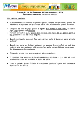 Formação de Professores Alfabetizadores - 2014 
Orientadora de Estudo: Eleúzia Lins da Silva 
Nas rodadas seguintes: 
 o procedimento é o mesmo da primeira jogada, sempre desagrupando, quando for 
necessário, e separando os grupos dos soltos para ter clareza do quanto ainda tem. 
 Chegando ao final do jogo, quando o jogador tiver menos de dez palitos, na vez de 
jogar, joga apenas com um dado. 
 Também ao final do jogo, quando tirar no dado valor maior do que possui, perde a 
vez, passando a vez ao colega seguinte. 
 Quando um jogador conseguir ficar sem nenhum palito, é declarado como primeiro 
ganhador. 
 Quando um aluno se declarar ganhador, os colegas devem conferir se está tudo 
certo, ou seja, se o ganhador está sem nenhum palito e onze elásticos como prova 
dos desagrupamentos realizados. 
 O jogo não termina com a declaração do primeiro ganhador. 
 O professor deve estimular os demais jogadores a continuar o jogo para ver quem 
ficará em segundo, terceiro lugar, e assim por diante. 
 Quem já ganhou, ajuda a conferir as quantidades que cada jogador está retirando e 
organizando em grupos. 
 