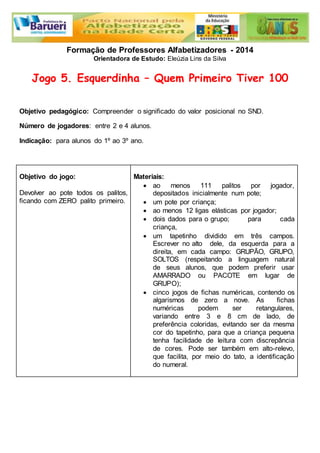 Formação de Professores Alfabetizadores - 2014 
Orientadora de Estudo: Eleúzia Lins da Silva 
Jogo 5. Esquerdinha – Quem Primeiro Tiver 100 
Objetivo pedagógico: Compreender o significado do valor posicional no SND. 
Número de jogadores: entre 2 e 4 alunos. 
Indicação: para alunos do 1º ao 3º ano. 
Objetivo do jogo: 
Devolver ao pote todos os palitos, 
ficando com ZERO palito primeiro. 
Materiais: 
 ao menos 111 palitos por jogador, 
depositados inicialmente num pote; 
 um pote por criança; 
 ao menos 12 ligas elásticas por jogador; 
 dois dados para o grupo; para cada 
criança, 
 um tapetinho dividido em três campos. 
Escrever no alto dele, da esquerda para a 
direita, em cada campo: GRUPÃO, GRUPO, 
SOLTOS (respeitando a linguagem natural 
de seus alunos, que podem preferir usar 
AMARRADO ou PACOTE em lugar de 
GRUPO); 
 cinco jogos de fichas numéricas, contendo os 
algarismos de zero a nove. As fichas 
numéricas podem ser retangulares, 
variando entre 3 e 8 cm de lado, de 
preferência coloridas, evitando ser da mesma 
cor do tapetinho, para que a criança pequena 
tenha facilidade de leitura com discrepância 
de cores. Pode ser também em alto-relevo, 
que facilita, por meio do tato, a identificação 
do numeral. 
 