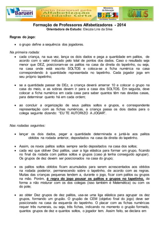 Formação de Professores Alfabetizadores - 2014 
Orientadora de Estudo: Eleúzia Lins da Silva 
Regras do jogo: 
 o grupo define a sequência dos jogadores. 
Na primeira rodada: 
 cada criança, na sua vez, lança os dois dados e pega a quantidade em palitos, de 
acordo com o valor indicado pelo total de pontos dos dados. Caso o resultado seja 
menor que DEZ, posicionam-se os palitos na casa da direita do tapetinho, ou seja, 
na casa onde está escrito SOLTOS e coloca-se a ficha numérica na casa 
correspondendo à quantidade representada no tapetinho. Cada jogador joga em 
seu próprio tapetinho; 
 se a quantidade passar de DEz, a criança deverá amarrar 10 e colocar o grupo na 
casa do meio, e as sobras devem ir para a casa dos SOLTOS. Em seguida, deve 
colocar a ficha numérica em cada casa para saber quantos têm nas devidas casas, 
para determinar quanto há em cada ordem; 
 ao concluir a organização de seus palitos soltos e grupos, e correspondente 
representação com as fichas numéricas, a criança passa os dois dados para o 
colega seguinte dizendo: “EU TE AUTORIZO A JOGAR”. 
Nas rodadas seguintes: 
 lançar os dois dados, pegar a quantidade determinada e juntá-la aos palitos 
obtidos na rodada anterior, depositados na casa da direita do tapetinho. 
 Assim, os novos palitos soltos sempre serão depositados na casa dos soltos; 
 cada vez que obtiver Dez palitos, usar a liga elástica para formar um grupo, ficando 
no final da rodada com palitos soltos e grupos (caso já tenha conseguido agrupar). 
Os grupos de dez devem ser posicionados na casa do grupo; 
 os palitos soltos obtidos ficam acumulados para serem acrescentados aos obtidos 
na rodada posterior, permanecendo sobre o tapetinho, de acordo com as regras. 
Muitas das crianças pequenas tendem a, durante o jogo, ficar com palitos ou grupos 
na mão. Porém, é regra do jogo pousar os palitos e grupos no tapetinho, de 
forma a não misturar com os dos colegas (isso também é Matemática) ou com os 
do pote; 
 ao obter Dez grupos de dez palitos, usa-se uma liga elástica para agrupar os dez 
grupos, formando um grupão. O grupão de CEM (objetivo final do jogo) deve ser 
posicionado na casa da esquerda do tapetinho. O placar com as fichas numéricas 
requer três numerais, ou seja, três fichas, indicando no momento o grupão formado, 
quantos grupos de dez e quantos soltos, o jogador tem. Assim feito, se declara em 
 
